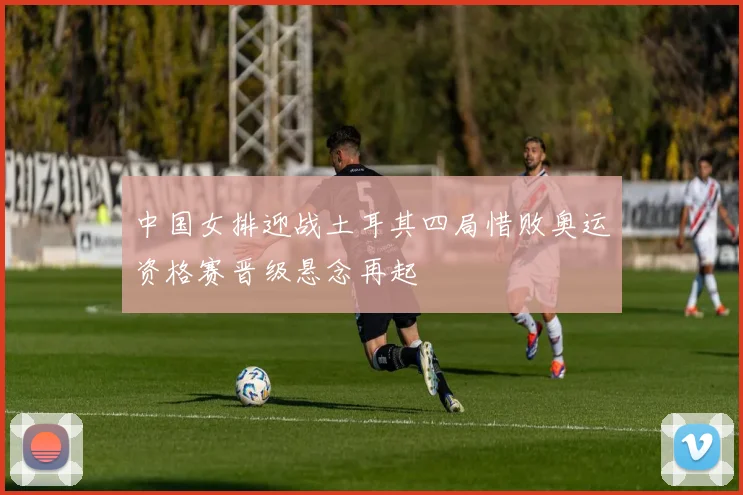 中国女排迎战土耳其四局惜败奥运资格赛晋级悬念再起