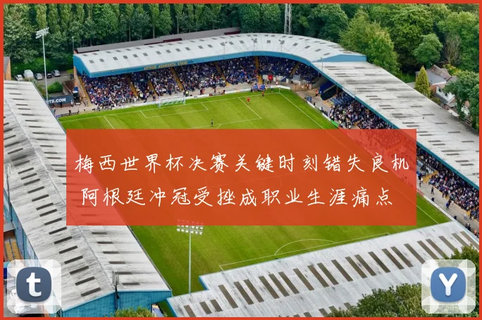 梅西世界杯决赛关键时刻错失良机 阿根廷冲冠受挫成职业生涯痛点