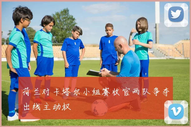 荷兰对卡塔尔小组赛收官两队争夺出线主动权