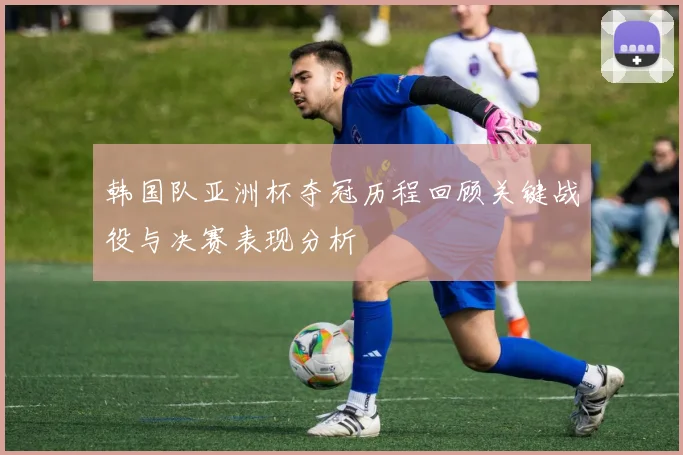 韩国队亚洲杯夺冠历程回顾关键战役与决赛表现分析