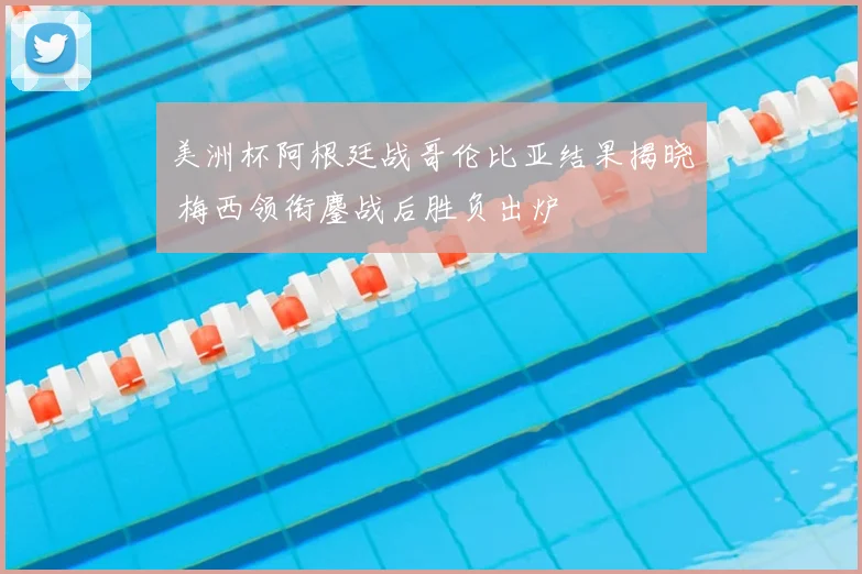 美洲杯阿根廷战哥伦比亚结果揭晓 梅西领衔鏖战后胜负出炉