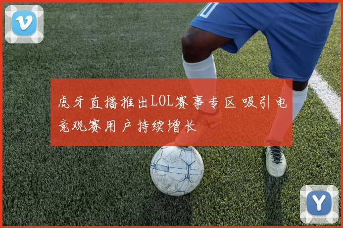 虎牙直播推出LOL赛事专区 吸引电竞观赛用户持续增长
