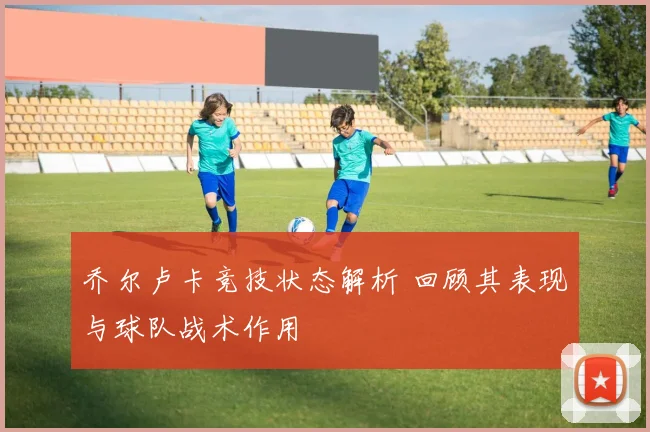 乔尔卢卡竞技状态解析 回顾其表现与球队战术作用