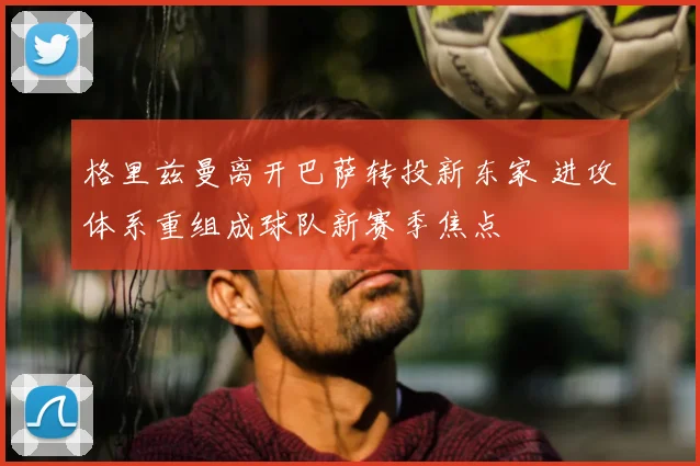 格里兹曼离开巴萨转投新东家 进攻体系重组成球队新赛季焦点