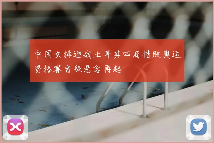 中国女排迎战土耳其四局惜败奥运资格赛晋级悬念再起