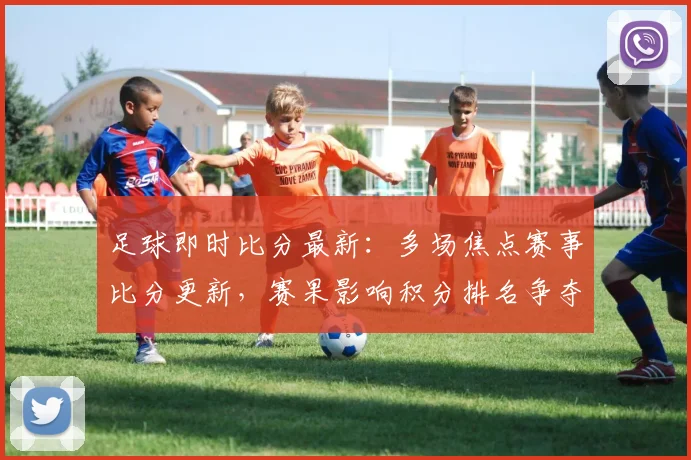 足球即时比分最新：多场焦点赛事比分更新，赛果影响积分排名争夺