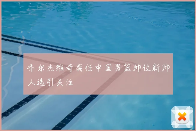 乔尔杰维奇离任中国男篮帅位新帅人选引关注