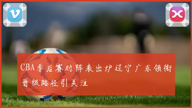 CBA季后赛对阵表出炉辽宁广东领衔晋级路径引关注