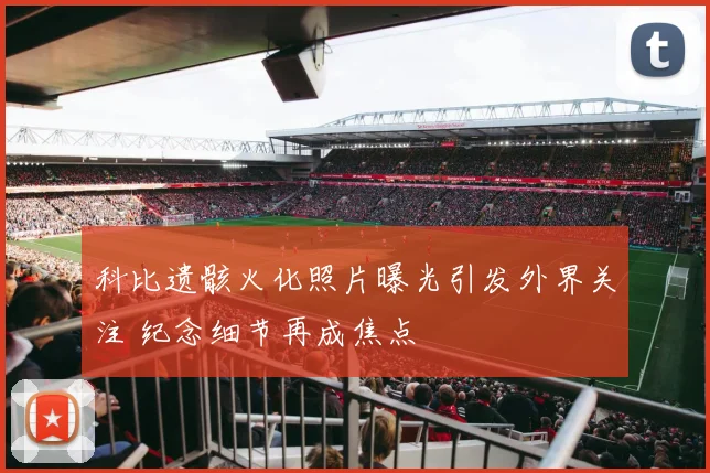 科比遗骸火化照片曝光引发外界关注 纪念细节再成焦点