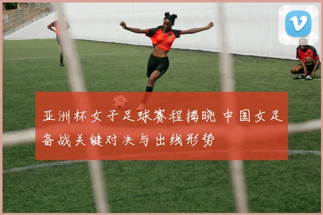 亚洲杯女子足球赛程揭晓 中国女足备战关键对决与出线形势