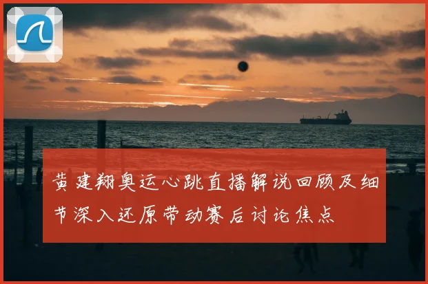 黄建翔奥运心跳直播解说回顾及细节深入还原带动赛后讨论焦点