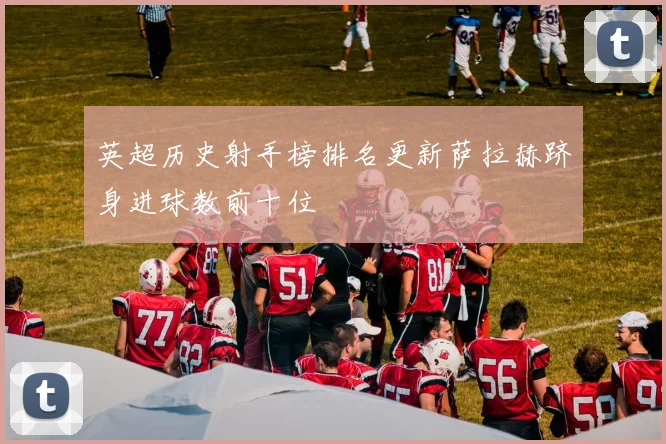 英超历史射手榜排名更新萨拉赫跻身进球数前十位