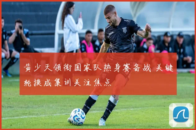 黄少天领衔国家队热身赛备战 关键轮换成集训关注焦点