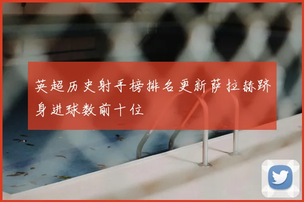 英超历史射手榜排名更新萨拉赫跻身进球数前十位