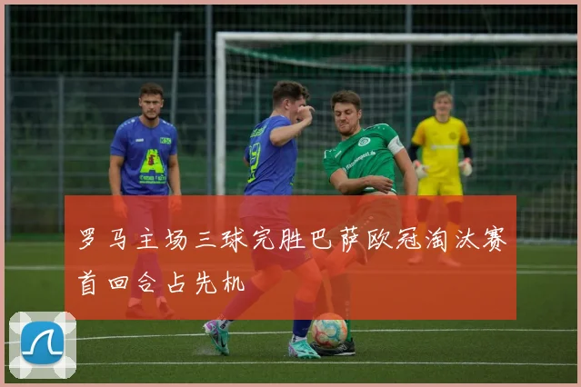 罗马主场三球完胜巴萨欧冠淘汰赛首回合占先机