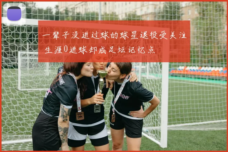 一辈子没进过球的球星退役受关注 生涯0进球却成足坛记忆点