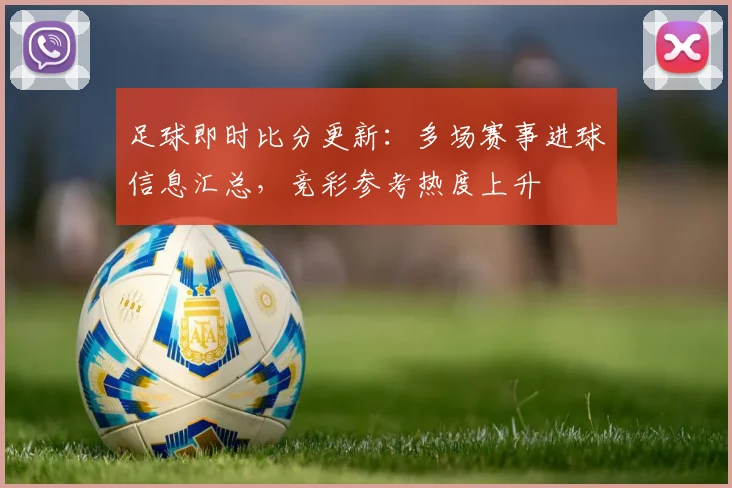足球即时比分更新：多场赛事进球信息汇总，竞彩参考热度上升