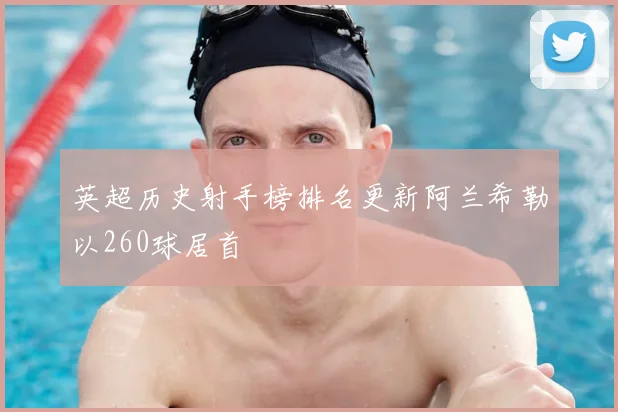 英超历史射手榜排名更新阿兰希勒以260球居首